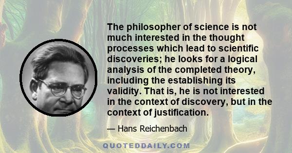 The philosopher of science is not much interested in the thought processes which lead to scientific discoveries; he looks for a logical analysis of the completed theory, including the establishing its validity. That is, 