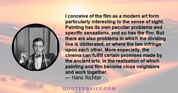 I conceive of the film as a modern art form particularly interesting to the sense of sight. Painting has its own peculiar problems and specific sensations, and so has the film. But there are also problems in which the