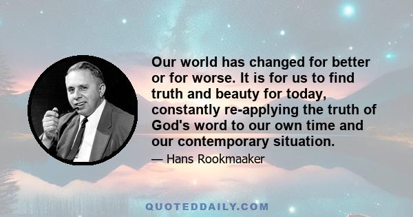 Our world has changed for better or for worse. It is for us to find truth and beauty for today, constantly re-applying the truth of God's word to our own time and our contemporary situation.