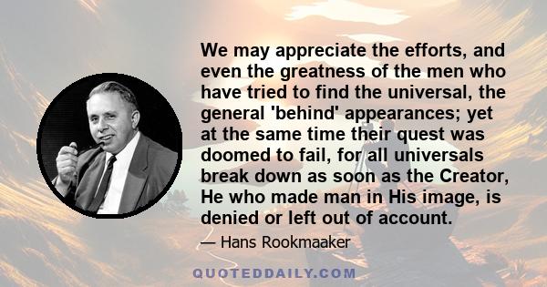 We may appreciate the efforts, and even the greatness of the men who have tried to find the universal, the general 'behind' appearances; yet at the same time their quest was doomed to fail, for all universals break down 