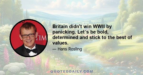 Britain didn't win WWII by panicking. Let´s be bold, determined and stick to the best of values.