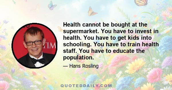 Health cannot be bought at the supermarket. You have to invest in health. You have to get kids into schooling. You have to train health staff. You have to educate the population.