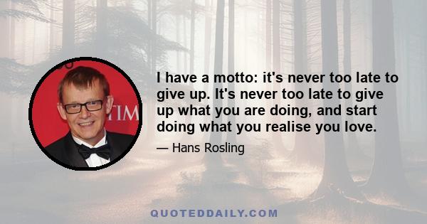 I have a motto: it's never too late to give up. It's never too late to give up what you are doing, and start doing what you realise you love.