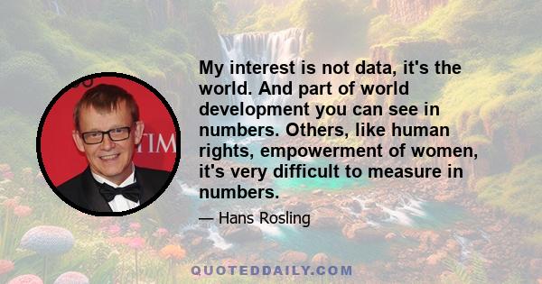 My interest is not data, it's the world. And part of world development you can see in numbers. Others, like human rights, empowerment of women, it's very difficult to measure in numbers.