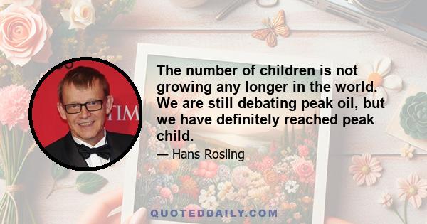 The number of children is not growing any longer in the world. We are still debating peak oil, but we have definitely reached peak child.