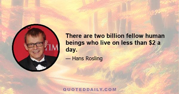 There are two billion fellow human beings who live on less than $2 a day.