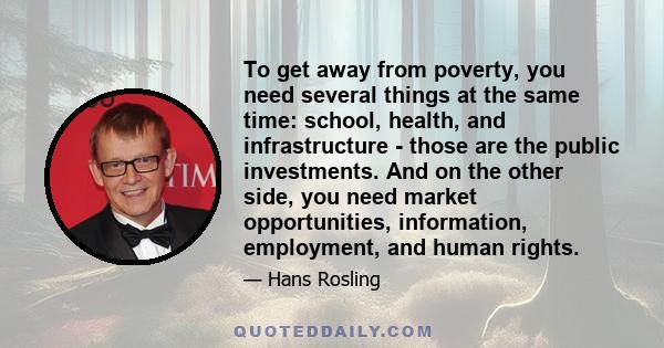 To get away from poverty, you need several things at the same time: school, health, and infrastructure - those are the public investments. And on the other side, you need market opportunities, information, employment,