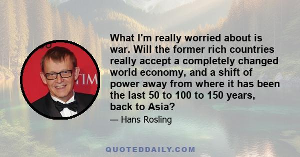 What I'm really worried about is war. Will the former rich countries really accept a completely changed world economy, and a shift of power away from where it has been the last 50 to 100 to 150 years, back to Asia?