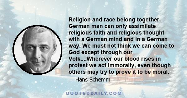 Religion and race belong together. German man can only assimilate religious faith and religious thought with a German mind and in a German way. We must not think we can come to God except through our Volk....Wherever