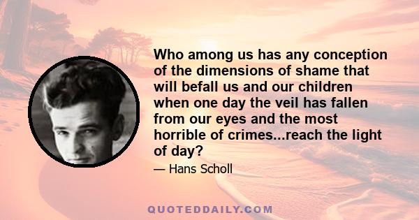 Who among us has any conception of the dimensions of shame that will befall us and our children when one day the veil has fallen from our eyes and the most horrible of crimes...reach the light of day?