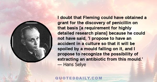 I doubt that Fleming could have obtained a grant for the discovery of penicillin on that basis [a requirement for highly detailed research plans] because he could not have said, 'I propose to have an accident in a