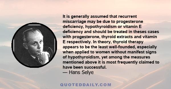 It is generally assumed that recurrent miscarriage may be due to progesterone deficiency, hypothyroidism or vitamin E deficiency and should be treated in theses cases with progesterone, thyroid extracts and vitamin E