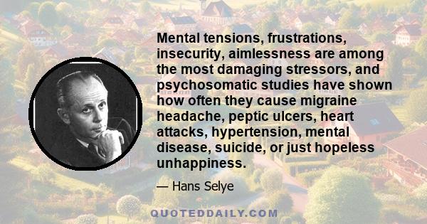 Mental tensions, frustrations, insecurity, aimlessness are among the most damaging stressors, and psychosomatic studies have shown how often they cause migraine headache, peptic ulcers, heart attacks, hypertension,