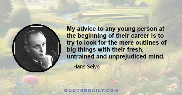 My advice to any young person at the beginning of their career is to try to look for the mere outlines of big things with their fresh, untrained and unprejudiced mind.