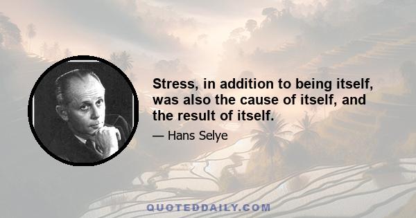 Stress, in addition to being itself, was also the cause of itself, and the result of itself.