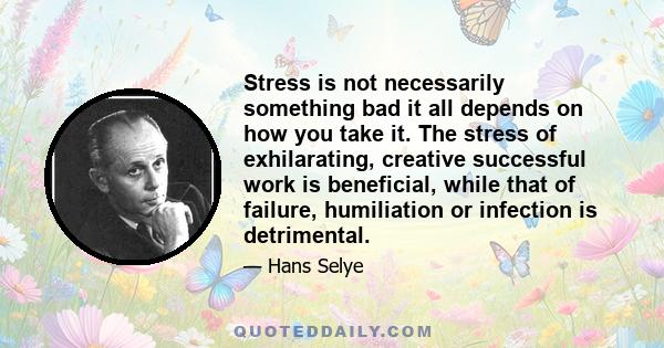 Stress is not necessarily something bad it all depends on how you take it. The stress of exhilarating, creative successful work is beneficial, while that of failure, humiliation or infection is detrimental.