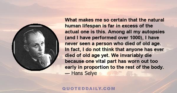 What makes me so certain that the natural human lifespan is far in excess of the actual one is this. Among all my autopsies (and I have performed over 1000), I have never seen a person who died of old age. In fact, I do 