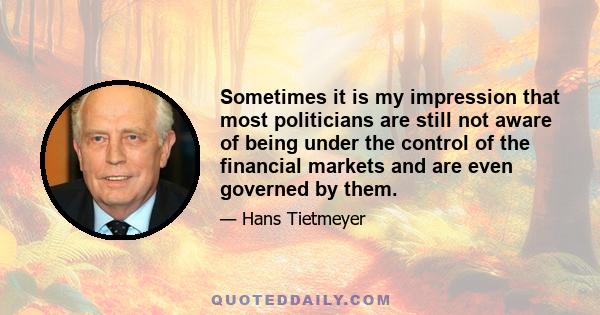 Sometimes it is my impression that most politicians are still not aware of being under the control of the financial markets and are even governed by them.