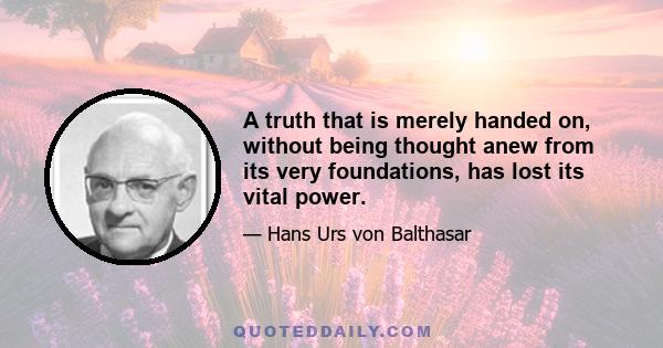 A truth that is merely handed on, without being thought anew from its very foundations, has lost its vital power.