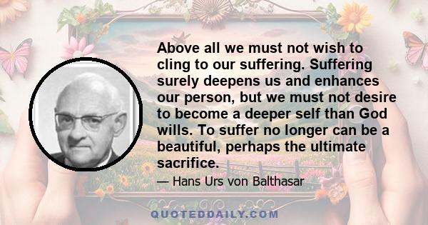 Above all we must not wish to cling to our suffering. Suffering surely deepens us and enhances our person, but we must not desire to become a deeper self than God wills. To suffer no longer can be a beautiful, perhaps