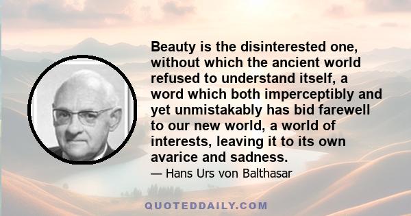 Beauty is the disinterested one, without which the ancient world refused to understand itself, a word which both imperceptibly and yet unmistakably has bid farewell to our new world, a world of interests, leaving it to