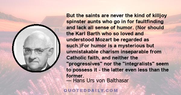 But the saints are never the kind of killjoy spinster aunts who go in for faultfinding and lack all sense of humor. (Nor should the Karl Barth who so loved and understood Mozart be regarded as such.)For humor is a