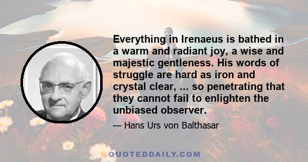 Everything in Irenaeus is bathed in a warm and radiant joy, a wise and majestic gentleness. His words of struggle are hard as iron and crystal clear, ... so penetrating that they cannot fail to enlighten the unbiased