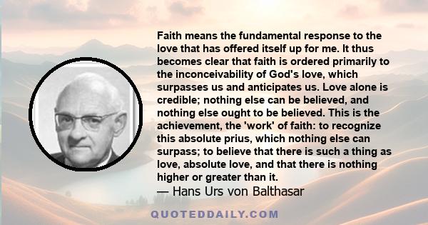 Faith means the fundamental response to the love that has offered itself up for me. It thus becomes clear that faith is ordered primarily to the inconceivability of God's love, which surpasses us and anticipates us.