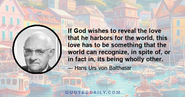 If God wishes to reveal the love that he harbors for the world, this love has to be something that the world can recognize, in spite of, or in fact in, its being wholly other.