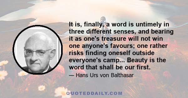 It is, finally, a word is untimely in three different senses, and bearing it as one's treasure will not win one anyone's favours; one rather risks finding oneself outside everyone's camp... Beauty is the word that shall 