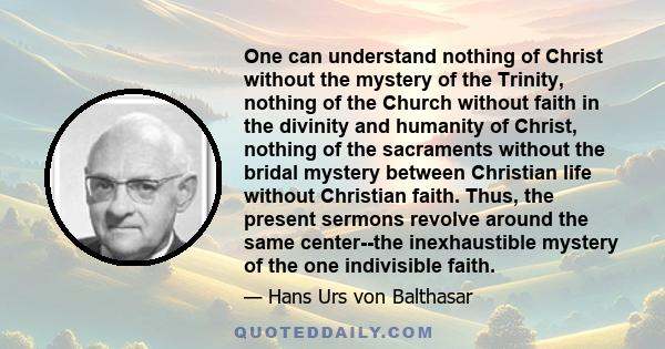 One can understand nothing of Christ without the mystery of the Trinity, nothing of the Church without faith in the divinity and humanity of Christ, nothing of the sacraments without the bridal mystery between Christian 