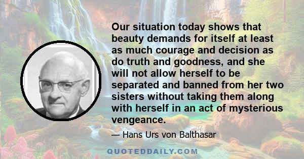 Our situation today shows that beauty demands for itself at least as much courage and decision as do truth and goodness, and she will not allow herself to be separated and banned from her two sisters without taking them 