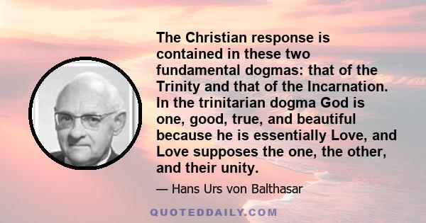 The Christian response is contained in these two fundamental dogmas: that of the Trinity and that of the Incarnation. In the trinitarian dogma God is one, good, true, and beautiful because he is essentially Love, and