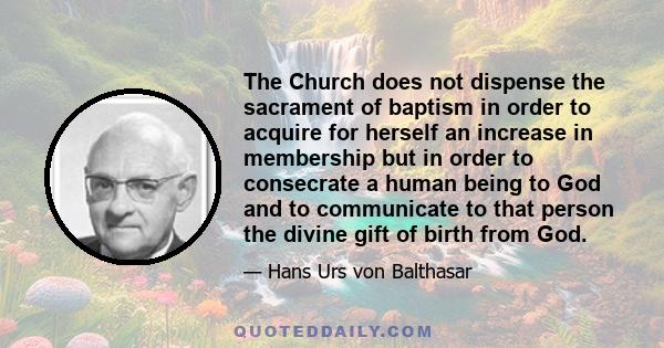 The Church does not dispense the sacrament of baptism in order to acquire for herself an increase in membership but in order to consecrate a human being to God and to communicate to that person the divine gift of birth