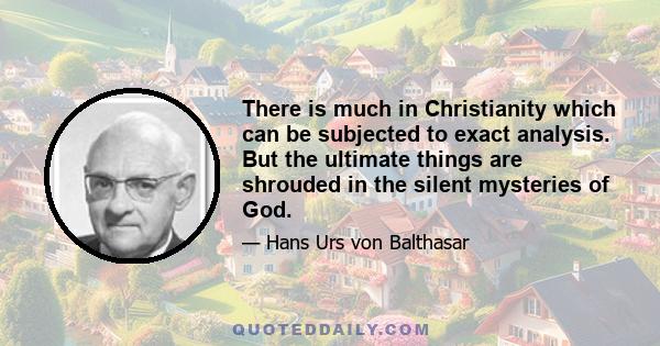 There is much in Christianity which can be subjected to exact analysis. But the ultimate things are shrouded in the silent mysteries of God.