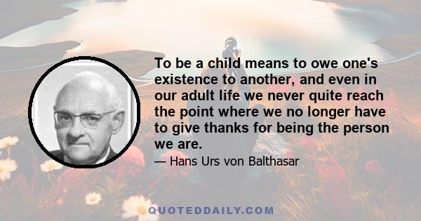 To be a child means to owe one's existence to another, and even in our adult life we never quite reach the point where we no longer have to give thanks for being the person we are.