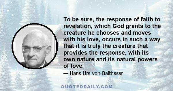 To be sure, the response of faith to revelation, which God grants to the creature he chooses and moves with his love, occurs in such a way that it is truly the creature that provides the response, with its own nature