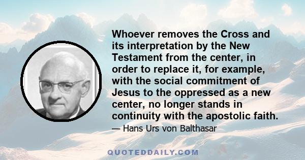 Whoever removes the Cross and its interpretation by the New Testament from the center, in order to replace it, for example, with the social commitment of Jesus to the oppressed as a new center, no longer stands in