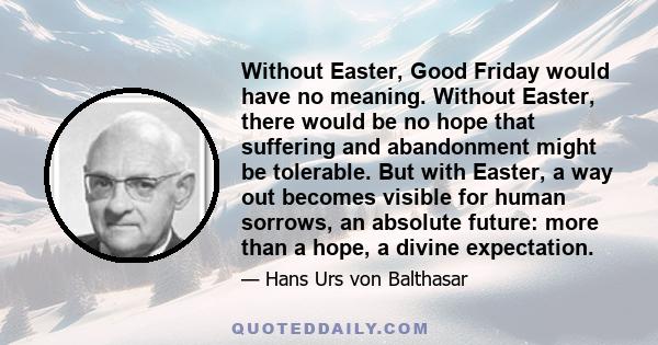 Without Easter, Good Friday would have no meaning. Without Easter, there would be no hope that suffering and abandonment might be tolerable. But with Easter, a way out becomes visible for human sorrows, an absolute