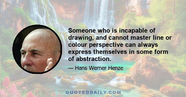 Someone who is incapable of drawing, and cannot master line or colour perspective can always express themselves in some form of abstraction.