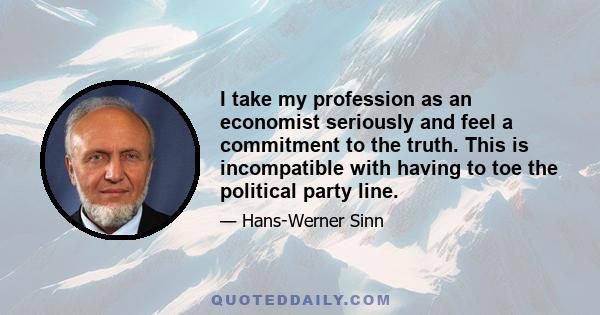 I take my profession as an economist seriously and feel a commitment to the truth. This is incompatible with having to toe the political party line.