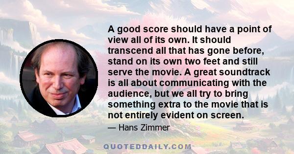 A good score should have a point of view all of its own. It should transcend all that has gone before, stand on its own two feet and still serve the movie. A great soundtrack is all about communicating with the