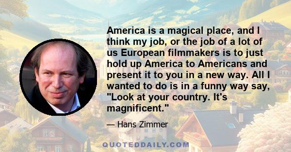 America is a magical place, and I think my job, or the job of a lot of us European filmmakers is to just hold up America to Americans and present it to you in a new way. All I wanted to do is in a funny way say, Look at 