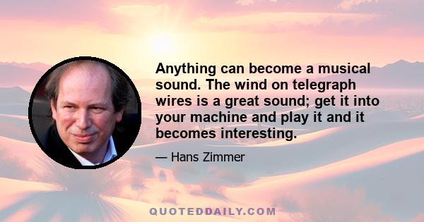 Anything can become a musical sound. The wind on telegraph wires is a great sound; get it into your machine and play it and it becomes interesting.