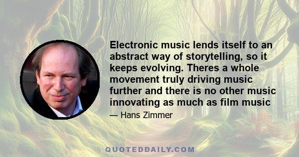 Electronic music lends itself to an abstract way of storytelling, so it keeps evolving. Theres a whole movement truly driving music further and there is no other music innovating as much as film music