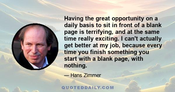 Having the great opportunity on a daily basis to sit in front of a blank page is terrifying, and at the same time really exciting. I can't actually get better at my job, because every time you finish something you start 