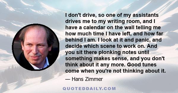 I don't drive, so one of my assistants drives me to my writing room, and I have a calendar on the wall telling me how much time I have left, and how far behind I am. I look at it and panic, and decide which scene to