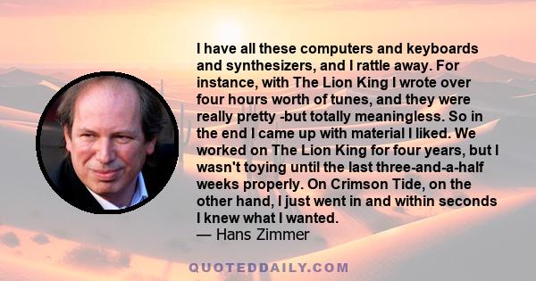 I have all these computers and keyboards and synthesizers, and I rattle away. For instance, with The Lion King I wrote over four hours worth of tunes, and they were really pretty -but totally meaningless. So in the end