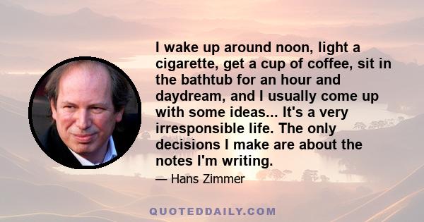 I wake up around noon, light a cigarette, get a cup of coffee, sit in the bathtub for an hour and daydream, and I usually come up with some ideas... It's a very irresponsible life. The only decisions I make are about