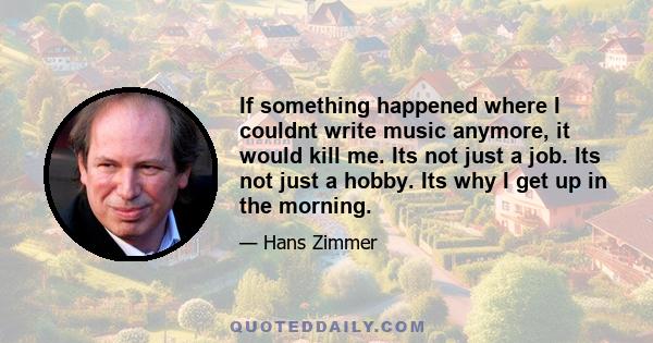 If something happened where I couldnt write music anymore, it would kill me. Its not just a job. Its not just a hobby. Its why I get up in the morning.